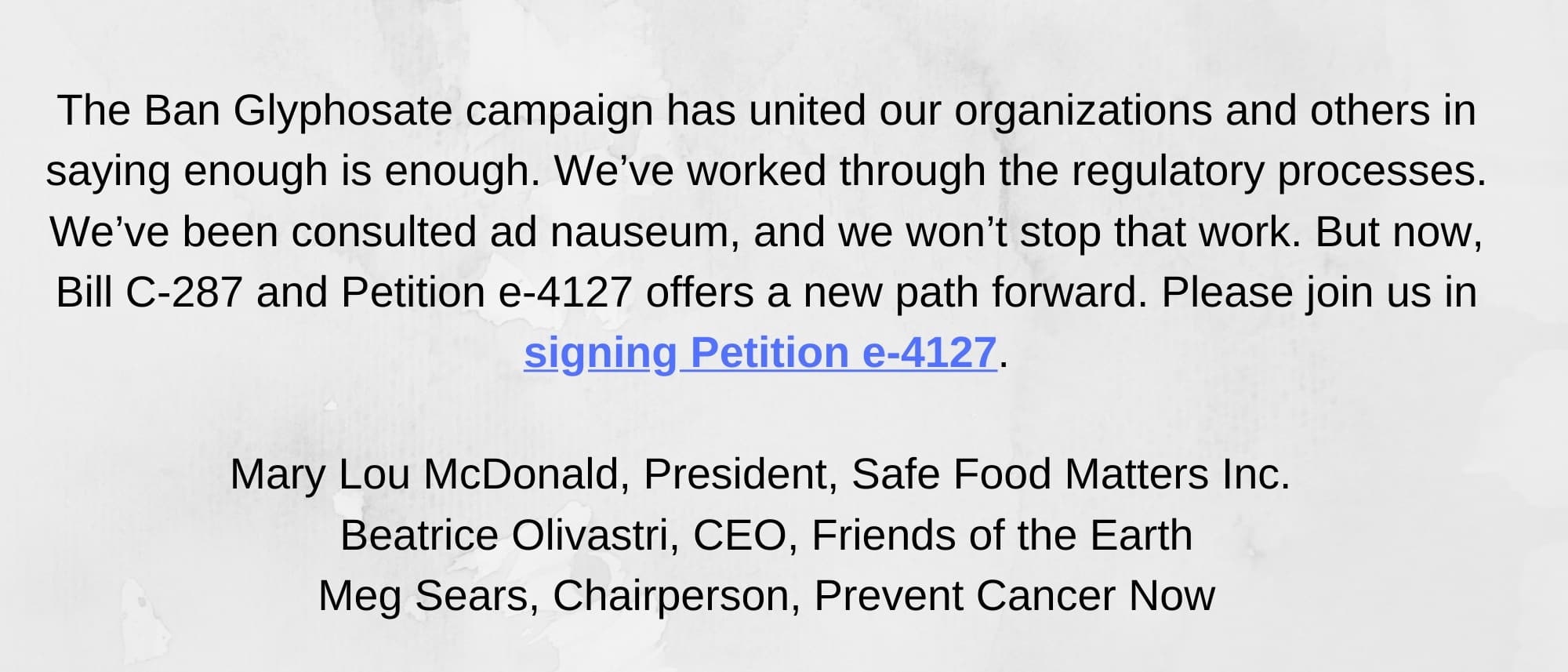 text box: The Ban Glyphosate campaign has united our organizations and others in saying enough is enough. We’ve worked through the regulatory processes. We’ve been consulted ad nauseum, and we won’t stop that work. But now, Bill C-287 and Petition e-4127 offers a new path forward. Please join us in signing Petition e-4127. Mary Lou McDonald, President, Safe Food Matters Inc. Beatrice Olivastri, CEO, Friends of the Earth Meg Sears, Chairperson, Prevent Cancer Now