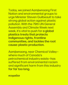 Today, alongside Aamjiwnaang First Nation and environmental groups, we sent a letter to Minister Steven Guilbeault, urging Canada to take bold action on the global stage to stop plastic pollution. With the 79th session of the United Nations General Assembly and New York Climate Week on the horizon, Canada has a crucial opportunity to lead. The health and rights of current and future generations depend on the actions taken in the weeks and months to come. Minister Guilbeault, let's make sure that this moment counts. Aamjiwnaang is near Chemical Valley—where much of Canada’s petrochemical industry exists—has been subject to environmental racism and significant harm from this industry.